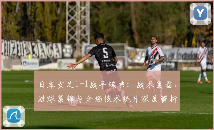 日本女足1-1战平瑞典:战术复盘、进球集锦与全场技术统计深度解析