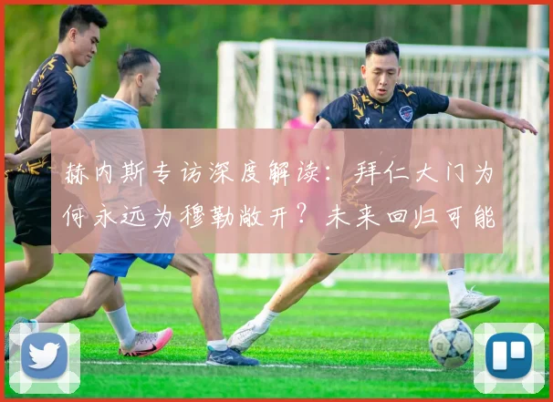 赫内斯专访深度解读:拜仁大门为何永远为穆勒敞开?未来回归可能性分析