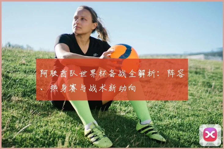 阿联酋队世界杯备战全解析:阵容、热身赛与战术新动向