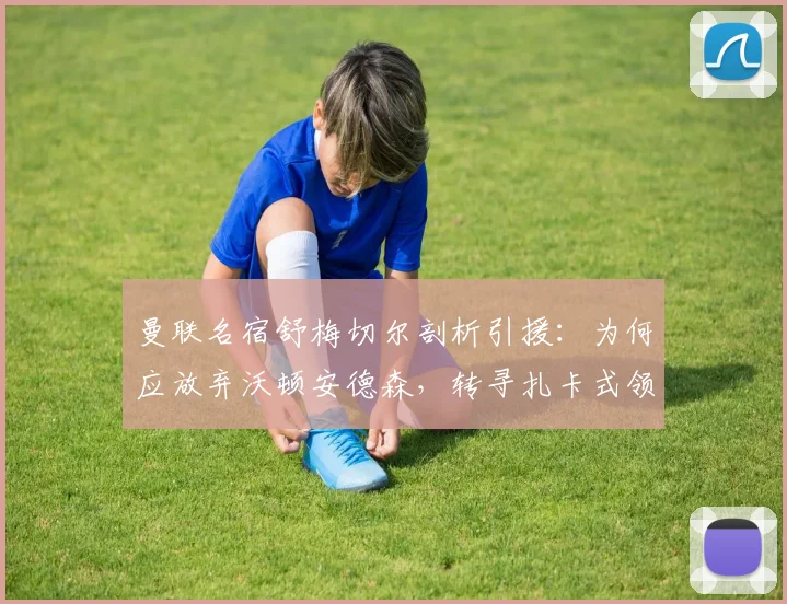 曼联名宿舒梅切尔剖析引援：为何应放弃沃顿安德森，转寻扎卡式领袖中场？