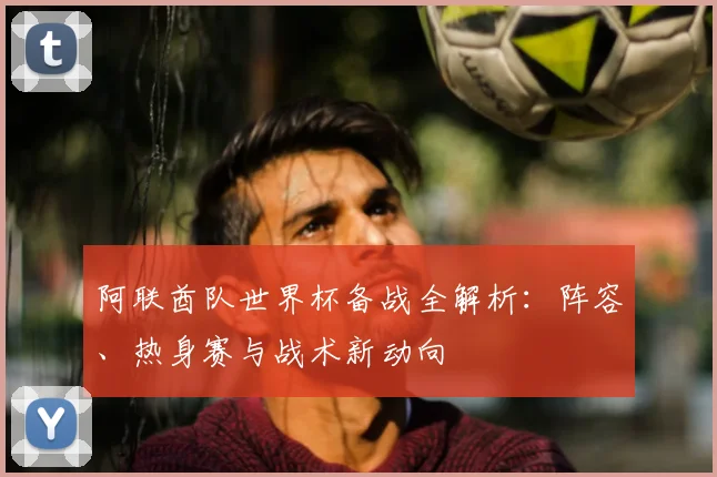 阿联酋队世界杯备战全解析：阵容、热身赛与战术新动向