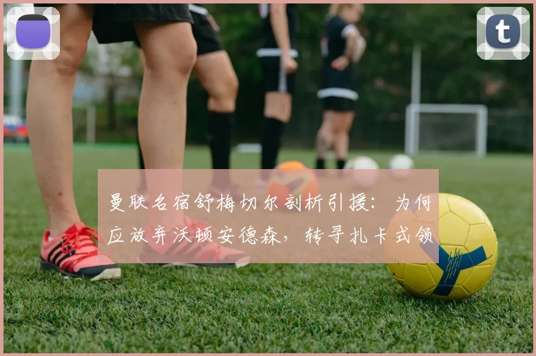 曼联名宿舒梅切尔剖析引援：为何应放弃沃顿安德森，转寻扎卡式领袖中场？