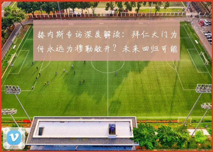 赫内斯专访深度解读：拜仁大门为何永远为穆勒敞开？未来回归可能性分析